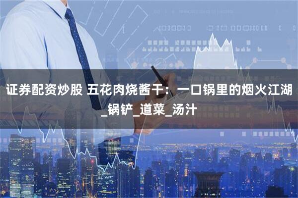 证券配资炒股 五花肉烧酱干:一口锅里的烟火江湖_锅铲_道菜_汤汁