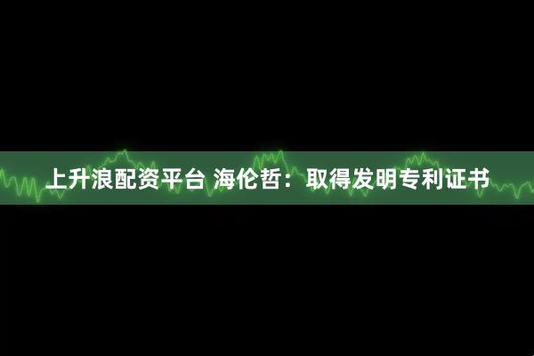 上升浪配资平台 海伦哲：取得发明专利证书