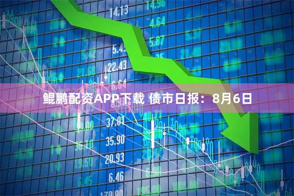 鲲鹏配资APP下载 债市日报：8月6日