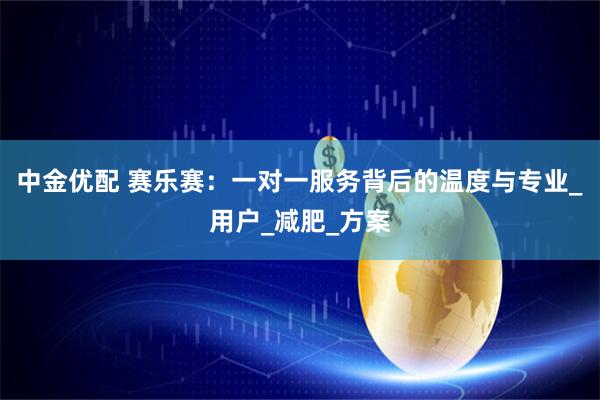中金优配 赛乐赛:一对一服务背后的温度与专业_用户_减肥_方案