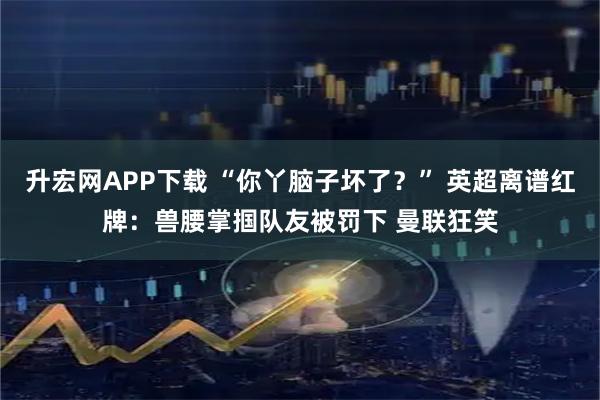 升宏网APP下载 “你丫脑子坏了?” 英超离谱红牌:兽腰掌掴队友被罚下 曼联狂笑