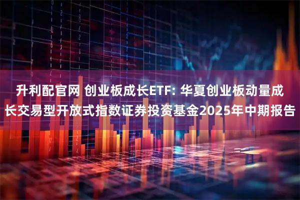 升利配官网 创业板成长ETF: 华夏创业板动量成长交易型开放式指数证券投资基金2025年中期报告