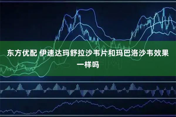 东方优配 伊速达玛舒拉沙韦片和玛巴洛沙韦效果一样吗