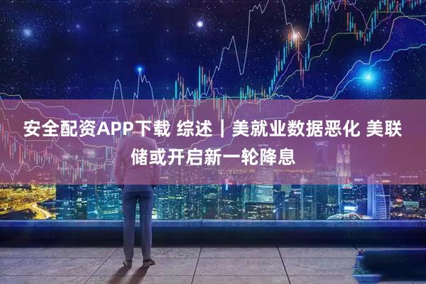 安全配资APP下载 综述｜美就业数据恶化 美联储或开启新一轮降息