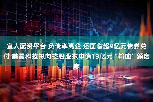 宜人配资平台 负债率高企 还面临超9亿元债券兑付 美晨科技拟向控股股东申请13亿元“输血”额度
