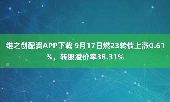维之创配资APP下载 9月17日燃23转债上涨0.61%，转股溢价率38.31%
