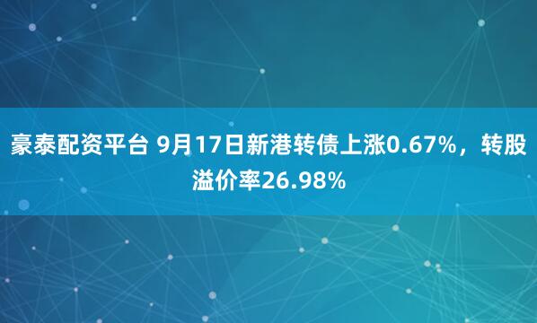 豪泰配资平台 9月17日新港转债上涨0.67%，转股溢价率26.98%
