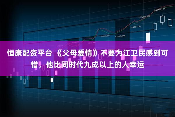 恒康配资平台 《父母爱情》不要为江卫民感到可惜,他比同时代九成以上的人幸运