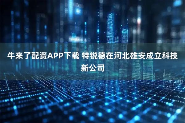 牛来了配资APP下载 特锐德在河北雄安成立科技新公司