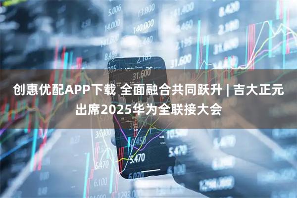 创惠优配APP下载 全面融合共同跃升 | 吉大正元出席2025华为全联接大会