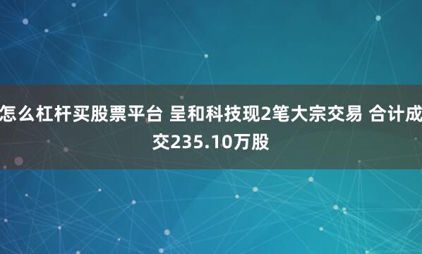 怎么杠杆买股票平台 呈和科技现2笔大宗交易 合计成交235.10万股