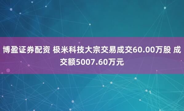 博盈证券配资 极米科技大宗交易成交60.00万股 成交额5007.60万元
