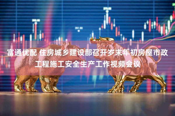 富通优配 住房城乡建设部召开岁末年初房屋市政工程施工安全生产工作视频会议