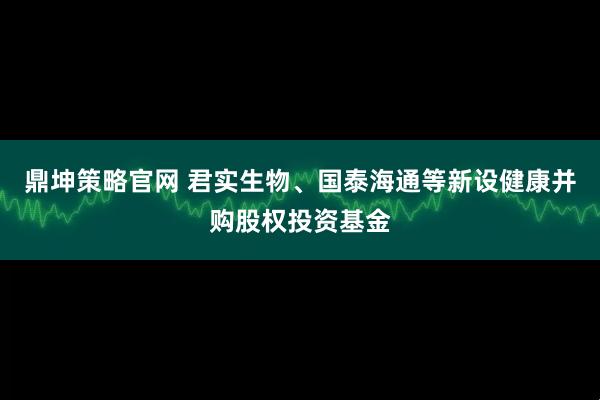 鼎坤策略官网 君实生物、国泰海通等新设健康并购股权投资基金
