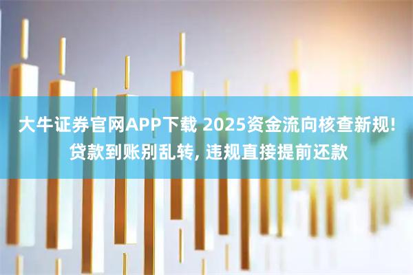 大牛证券官网APP下载 2025资金流向核查新规! 贷款到账别乱转, 违规直接提前还款