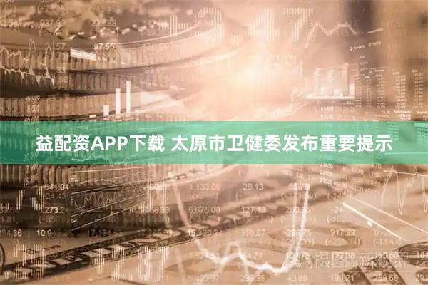 益配资APP下载 太原市卫健委发布重要提示