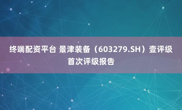 终端配资平台 景津装备（603279.SH）壹评级首次评级报告