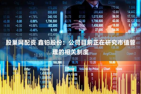 股巢网配资 鑫铂股份：公司目前正在研究市值管理的相关制度