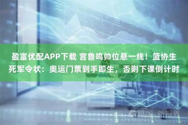 盈富优配APP下载 宫鲁鸣帅位悬一线!篮协生死军令状:奥运门票到手即生,否则下课倒计时