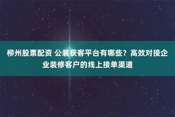 柳州股票配资 公装获客平台有哪些?高效对接企业装修客户的线上接单渠道