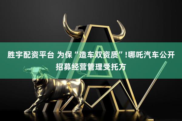 胜宇配资平台 为保“造车双资质”!哪吒汽车公开招募经营管理受托方