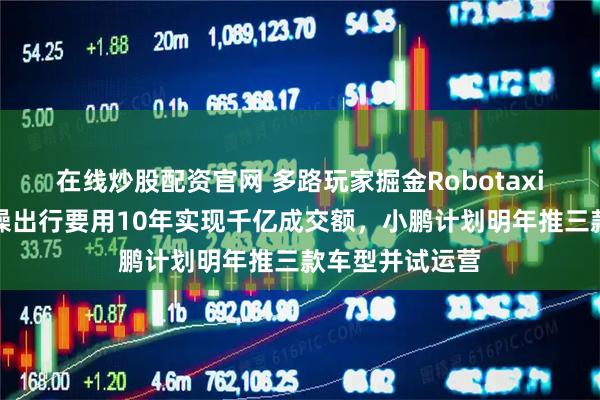 在线炒股配资官网 多路玩家掘金Robotaxi万亿市场，曹操出行要用10年实现千亿成交额，小鹏计划明年推三款车型并试运营