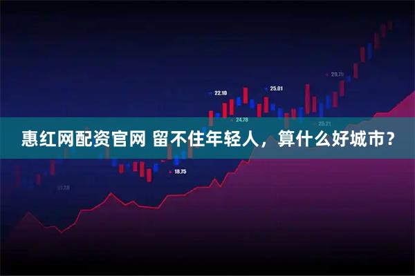 惠红网配资官网 留不住年轻人，算什么好城市？