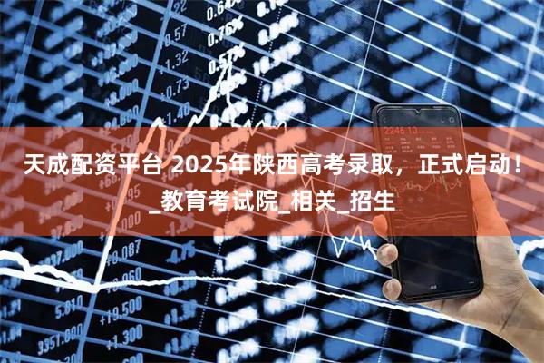 天成配资平台 2025年陕西高考录取，正式启动！_教育考试院_相关_招生